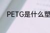 PETG是什么塑料 PETG是啥塑料