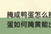 腌咸鸭蛋怎么腌黄能出油好吃 腌咸鸭蛋如何腌黄能出油好吃