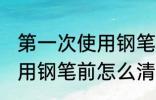第一次使用钢笔前清洗方法 第一次使用钢笔前怎么清洗