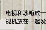 电视和冰箱放一起有影响吗 冰箱和电视机放在一起没事吧