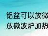 铝盆可以放微波炉加热吗 铝盆能不能放微波炉加热呢