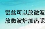 铝盆可以放微波炉加热吗 铝盆能不能放微波炉加热呢