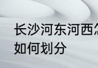 长沙河东河西怎么划分 长沙河东河西如何划分