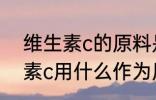 维生素c的原料是什么 化学合成维生素c用什么作为原材料