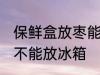 保鲜盒放枣能放冰箱吗 保鲜盒放枣能不能放冰箱