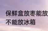 保鲜盒放枣能放冰箱吗 保鲜盒放枣能不能放冰箱