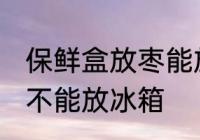 保鲜盒放枣能放冰箱吗 保鲜盒放枣能不能放冰箱