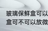 玻璃保鲜盒可以放微波炉吗 玻璃保鲜盒可不可以放微波炉
