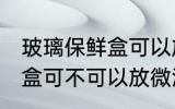玻璃保鲜盒可以放微波炉吗 玻璃保鲜盒可不可以放微波炉