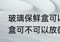 玻璃保鲜盒可以放微波炉吗 玻璃保鲜盒可不可以放微波炉