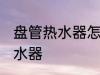 盘管热水器怎么清洗 如何清洗盘管热水器