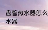 盘管热水器怎么清洗 如何清洗盘管热水器