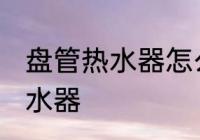 盘管热水器怎么清洗 如何清洗盘管热水器