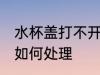 水杯盖打不开怎么处理 水杯盖打不开如何处理
