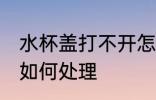 水杯盖打不开怎么处理 水杯盖打不开如何处理
