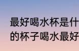 最好喝水杯是什么材质的 用什么材质的杯子喝水最好