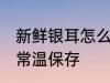 新鲜银耳怎么常温保存 新鲜银耳如何常温保存