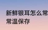 新鲜银耳怎么常温保存 新鲜银耳如何常温保存