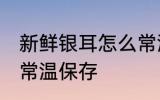 新鲜银耳怎么常温保存 新鲜银耳如何常温保存