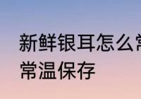 新鲜银耳怎么常温保存 新鲜银耳如何常温保存