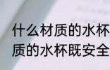 什么材质的水杯既安全又耐用 哪种材质的水杯既安全又耐用