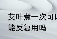 艾叶煮一次可以反复用吗 艾叶煮一次能反复用吗