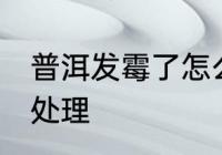 普洱发霉了怎么洗掉 普洱发霉了如何处理