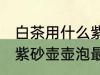 白茶用什么紫砂壶壶泡最好 白茶用啥紫砂壶壶泡最好