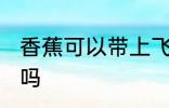 香蕉可以带上飞机吗 香蕉能带上飞机吗