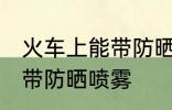 火车上能带防晒喷雾吗 火车上是否能带防晒喷雾