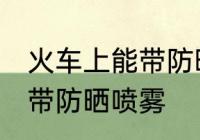 火车上能带防晒喷雾吗 火车上是否能带防晒喷雾