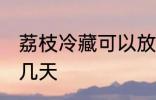 荔枝冷藏可以放几天 荔枝冷藏能存放几天