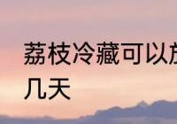 荔枝冷藏可以放几天 荔枝冷藏能存放几天