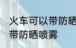 火车可以带防晒喷雾吗 火车是否可以带防晒喷雾