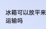 冰箱可以放平来运输吗 冰箱能放平来运输吗