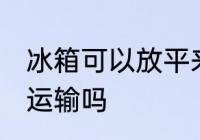 冰箱可以放平来运输吗 冰箱能放平来运输吗