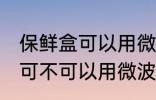 保鲜盒可以用微波炉加热吗 保鲜盒可可不可以用微波炉加热
