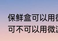保鲜盒可以用微波炉加热吗 保鲜盒可可不可以用微波炉加热