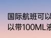 国际航班可以带多少液体 国际航班可以带100ML液体吗