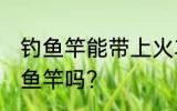 钓鱼竿能带上火车吗 火车上可以带钓鱼竿吗？