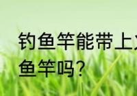 钓鱼竿能带上火车吗 火车上可以带钓鱼竿吗？
