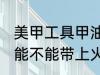 美甲工具甲油胶能带上火车吗 甲油胶能不能带上火车