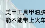 美甲工具甲油胶能带上火车吗 甲油胶能不能带上火车