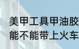 美甲工具甲油胶能带上火车吗 甲油胶能不能带上火车