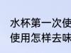 水杯第一次使用怎么去味 水杯第一次使用怎样去味