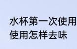 水杯第一次使用怎么去味 水杯第一次使用怎样去味