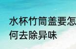 水杯竹筒盖要怎么去味 水杯竹筒盖如何去除异味