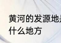 黄河的发源地是哪里 黄河的发源地是什么地方