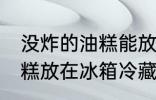 没炸的油糕能放冰箱保鲜吗 没炸的油糕放在冰箱冷藏