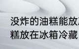 没炸的油糕能放冰箱保鲜吗 没炸的油糕放在冰箱冷藏